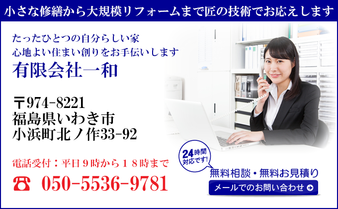 小さな修繕から大規模リフォームまで匠の技術でお応えします
たったひとつの自分らしい家
心地よい住まい創りをお手伝いします
有限会社一和
〒974-8221
福島県いわき市
小浜町北ノ作33-92
電話受付：平日９時から１８時まで
050-5536-9781
24時間対応です！
無料相談・無料お見積り
メールでのお問い合わせ